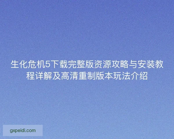 生化危机5下载完整版资源攻略与安装教程详解及高清重制版本玩法介绍