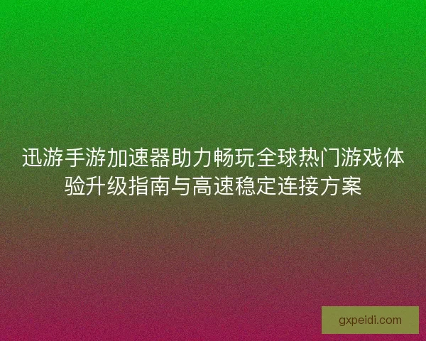 迅游手游加速器助力畅玩全球热门游戏体验升级指南与高速稳定连接方案