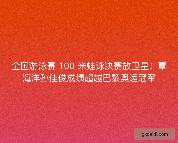 全国游泳赛 100 米蛙泳决赛放卫星！覃海洋孙佳俊成绩超越巴黎奥运冠军