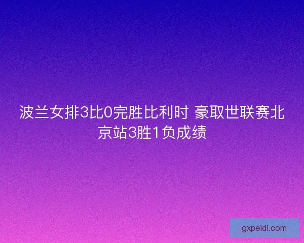 波兰女排3比0完胜比利时 豪取世联赛北京站3胜1负成绩