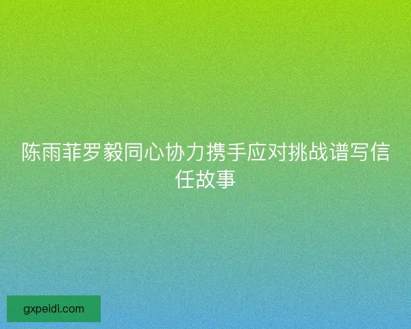 陈雨菲罗毅同心协力携手应对挑战谱写信任故事