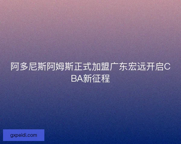 阿多尼斯阿姆斯正式加盟广东宏远开启CBA新征程